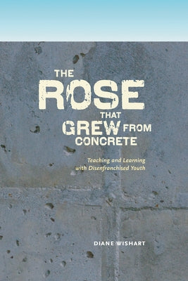 The Rose That Grew from Concrete: Teaching and Learning with Disenfranchised Youth by Wishart, Diane