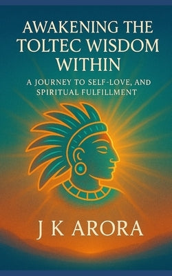 Awakening the Toltec Wisdom Within: A Journey to Self-Love, Freedom, and Spiritual Fulfilment by Arora, J. K.