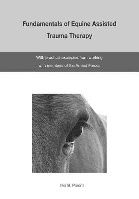 The Fundamentals of Equine Assisted Trauma Therapy: With Practical Examples from Working with Members of the Armed Forces by Parent, Ilka B.