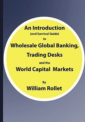 An Introduction (and Survival Guide) to Wholesale Global Banking, Trading Desks and the World Capital Markets by Rollet, William