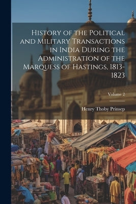 History of the Political and Military Transactions in India During the Administration of the Marquess of Hastings, 1813-1823; Volume 2 by Prinsep, Henry Thoby