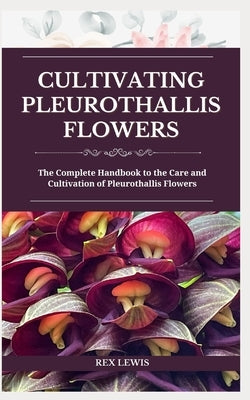 Cultivating Pleurothallis Flowers: The Complete Handbook to the Care and Cultivation of Pleurothallis Flowers by Lewis, Rex