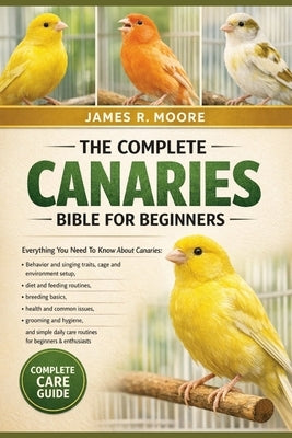 The Complete Canaries Bible for Beginners: Everything You Need To Know About Canaries: Behavior and singing traits, cage and environment setup....simp by Moore, James R.
