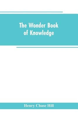 The wonder book of knowledge: the marvels of modern industry and invention, the interesting stories of common things, the mysterious processes of na by Hill, Henry Chase