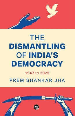 The Dismantling of India's Democracy 1947 To 2025 by Jha, Prem Shankar