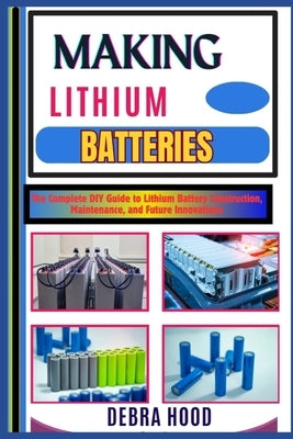Making Lithium Batteries: The Complete DIY Guide to Lithium Battery Construction, Maintenance, and Future Innovations by Hood, Debra