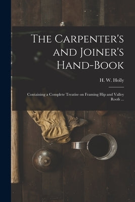 The Carpenter's and Joiner's Hand-book: Containing a Complete Treatise on Framing Hip and Valley Roofs ... by Holly, H. W. (Henry Wells)