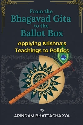 From the Bhagavad Gita to the Ballot Box: Applying Krishna's Teachings to Politics by Bhattacharya, Arindam