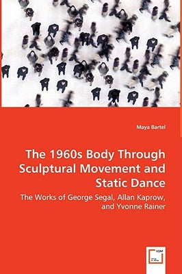 The 1960s Body Through Sculptural Movement and Static Dance - The Works of George Segal, Allan Kaprow, and Yvonne Rainer by Bartel, Maya