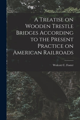 A Treatise on Wooden Trestle Bridges According to the Present Practice on American Railroads by Foster, Wolcott C.