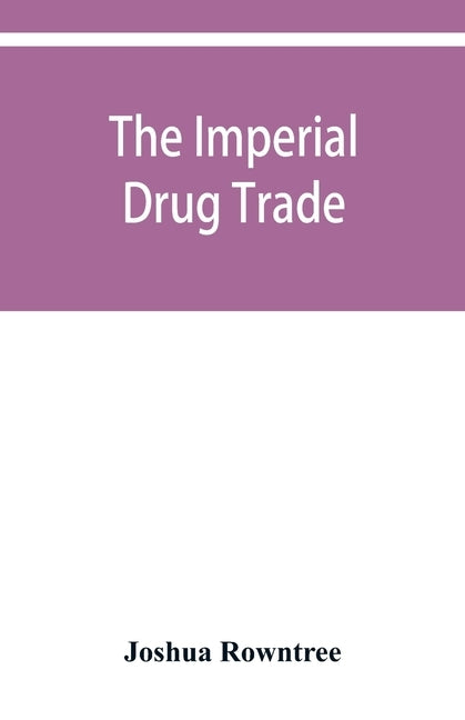 The imperial drug trade: a re-statement of the opium question, in the light of recent evidence and new developments in the East by Rowntree, Joshua