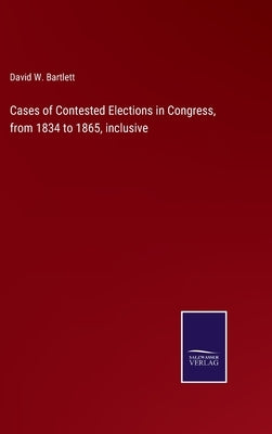 Cases of Contested Elections in Congress, from 1834 to 1865, inclusive by Bartlett, David W.