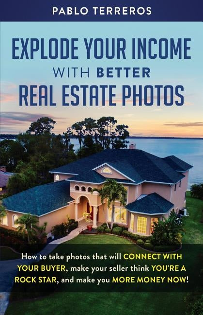 Explode Your Income with Better Real Estate Photos: How to take photos that will connect with your buyer, make your seller think you are a rock star, by Terreros, Pablo
