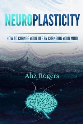 Neuroplasticity: How to Change Your Life by Changing Your Mind by Rogers, Ahz