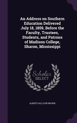 An Address on Southern Education Delivered July 18, 1859, Before the Faculty, Trustees, Students, and Patrons of Madison College, Sharon, Mississippi by Brown, Albert Gallatin