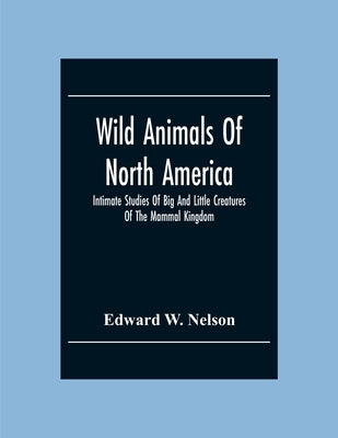 Wild Animals Of North America, Intimate Studies Of Big And Little Creatures Of The Mammal Kingdom by W. Nelson, Edward