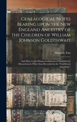 Genealogical Notes Bearing Upon the New England Ancestry of the Children of William Johnson Goldthwait: and Mary Lydia Pitman-Goldthwait of Marblehead by Tutt, Hannah