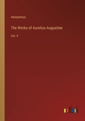 The Works of Aurelius Augustine: Vol. V by Anonymous