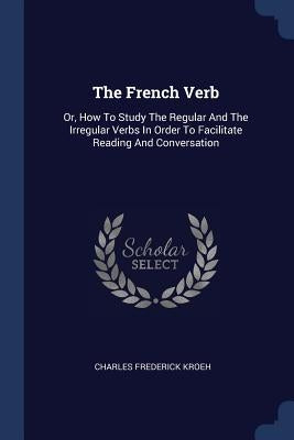 The French Verb: Or, How To Study The Regular And The Irregular Verbs In Order To Facilitate Reading And Conversation by Kroeh, Charles Frederick
