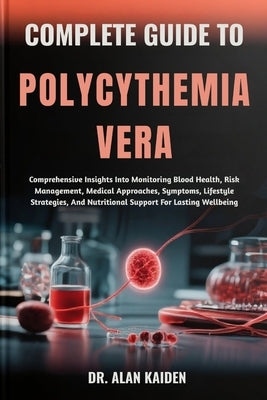 Complete Guide to Polycythemia Vera: Comprehensive Insights Into Monitoring Blood Health, Risk Management, Medical Approaches, Symptoms, Lifestyle Str by Kaiden, Alan