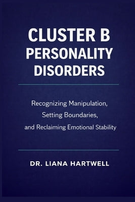 Cluster B Personality Disorders: Recognizing Manipulation, Setting Boundaries, and Reclaiming Emotional Stability by Hartwell, Liana