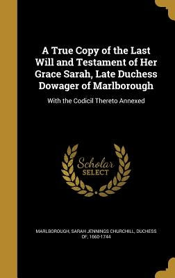 A True Copy of the Last Will and Testament of Her Grace Sarah, Late Duchess Dowager of Marlborough: With the Codicil Thereto Annexed by Marlborough, Sarah Jennings Churchill D.