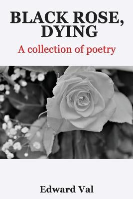 Black Rose, Dying: A Collection Of Poetry by Val, Edward
