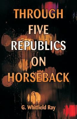 Through Five Republics on Horseback by Ray, G. Whitfield