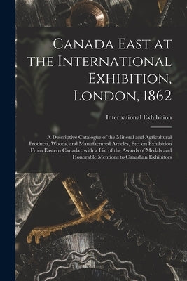 Canada East at the International Exhibition, London, 1862 [microform]: a Descriptive Catalogue of the Mineral and Agricultural Products, Woods, and Ma by International Exhibition (1862 Lond