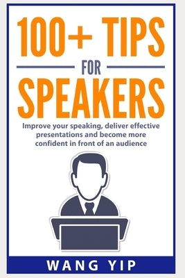 100+ Tips for Speakers: Practical tips to help you improve your speaking, deliver effective presentations and to become more confident in fron by Yip, Wang