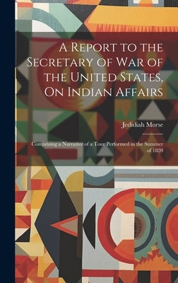 A Report to the Secretary of War of the United States, On Indian Affairs: Comprising a Narrative of a Tour Performed in the Summer of 1820 by Morse, Jedidiah