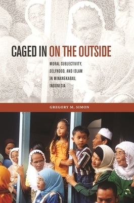 Caged in on the Outside: Moral Subjectivity, Selfhood, and Islam in Minangkabau, Indonesia by Simon, Gregory M.