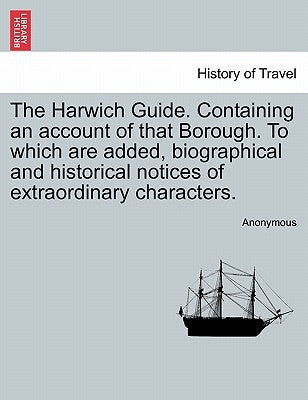 The Harwich Guide. Containing an Account of That Borough. to Which Are Added, Biographical and Historical Notices of Extraordinary Characters. by Anonymous