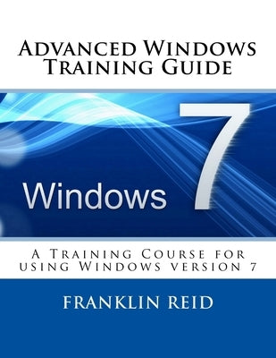 Advanced Windows 7 Training Guide: A Training Course for Those Who Want to Learn more about using Windows version 7 by Reid, Franklin