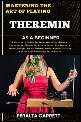 Mastering the Art of Playing Theremin as a Beginner: A Complete Guide To Understanding, History, Techniques, Electronic Components, Diy Projects, Soun by Garrett, Peralta