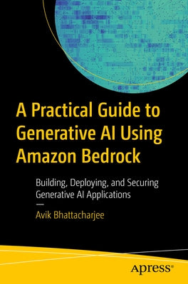 A Practical Guide for Mastering Generative AI Applications Using Amazon Bedrock: Building, Deploying, and Securing Generative AI Applications by Bhattacharjee, Avik