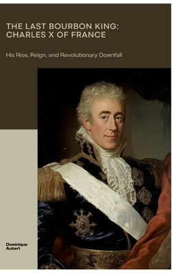 The Last Bourbon King: Charles X of France: His Rise, Reign, and Revolutionary Downfall by Aubert, Dominique