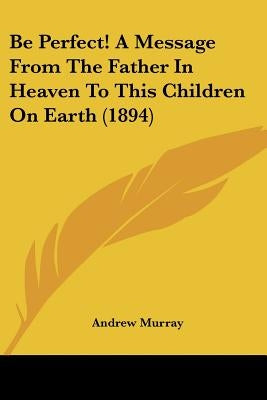 Be Perfect! A Message From The Father In Heaven To This Children On Earth (1894) by Murray, Andrew