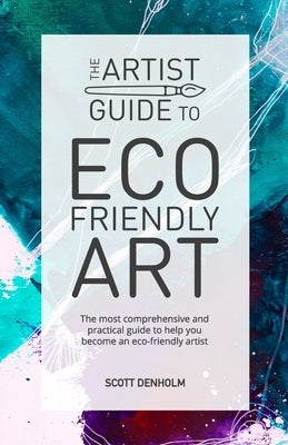 The Artist Guide To Eco-Friendly Art: The most comprehensive and practical guide to help you become an eco-friendly artist by Denholm, Scott