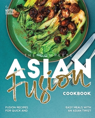 The Complete Asian Fusion Cookbook: Fusion Recipes for Quick and Easy Meals with an Asian Twist by Stanford, Martha