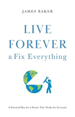 Live Forever & Fix Everything: A Practical Plan for a Future That Works for Everyone by Baker, James