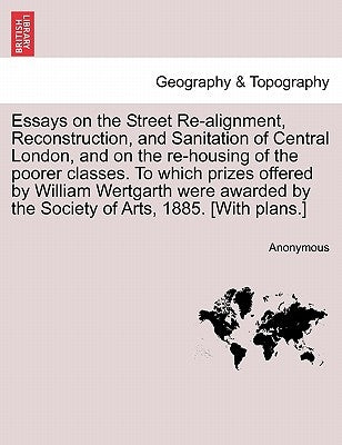 Essays on the Street Re-Alignment, Reconstruction, and Sanitation of Central London, and on the Re-Housing of the Poorer Classes. to Which Prizes Offe by Anonymous