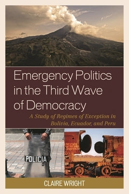 Emergency Politics in the Third Wave of Democracy: A Study of Regimes of Exception in Bolivia, Ecuador, and Peru by Wright, Claire