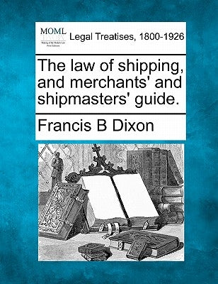 The law of shipping, and merchants' and shipmasters' guide. by Dixon, Francis B.