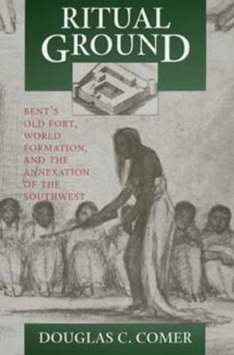 Ritual Ground: Bent's Old Fort, World Formation, and the Annexation of the Southwest by Comer, Douglas C.