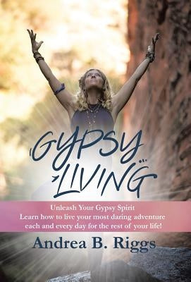 Gypsy Living: Unleash Your Gypsy Spirit Learn how to live your most daring adventure each and everyday for the rest of your life wit by Riggs, Andrea B.