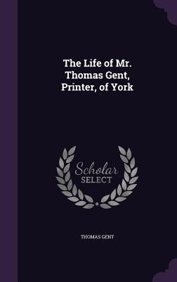 The Life of Mr. Thomas Gent, Printer, of York by Gent, Thomas