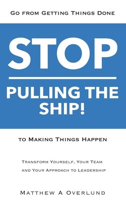 Stop Pulling the Ship!: Go from Getting Things Done to Making Things Happen - Transform Yourself, Your Team, and Your Approach to Leadership by Overlund, Matthew a.