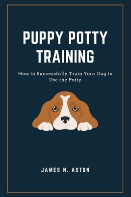 Puppy Potty Training: How to Successfully Train Your Dog to Use the Potty by N. Aston, James