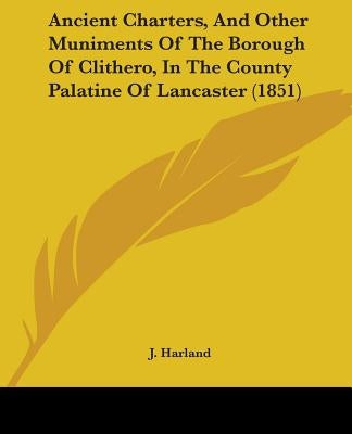Ancient Charters, And Other Muniments Of The Borough Of Clithero, In The County Palatine Of Lancaster (1851) by Harland, J.